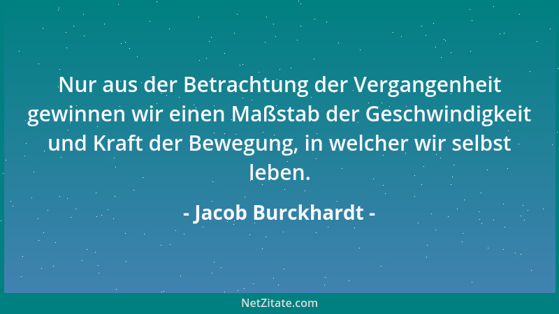 Jacob Burckhardt - Nur aus der Betrachtung der Vergangenheit gewinnen wir einen Maßstab der Geschwindigkeit und Kraft der B...