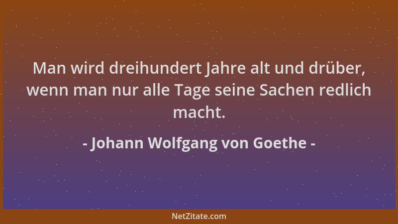 Johann Wolfgang von Goethe - Man wird dreihundert Jahre alt und drüber, wenn man nur alle Tage seine Sachen redlich macht....