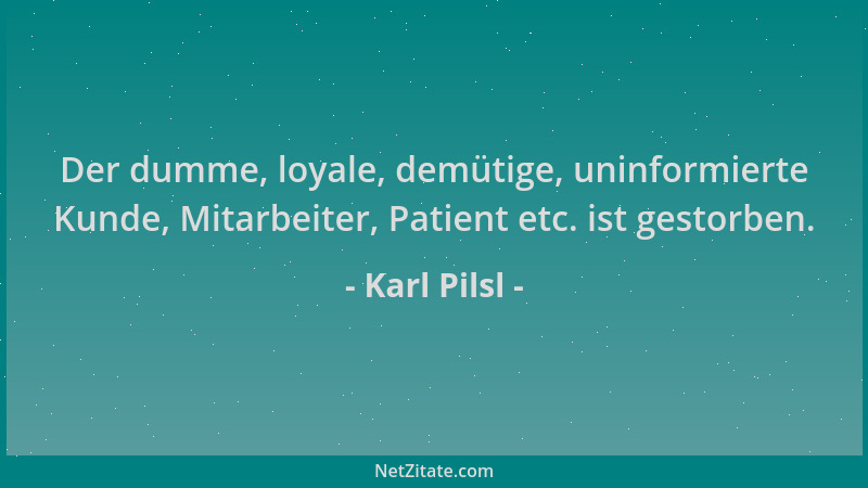 Karl Pilsl - Der dumme, loyale, demütige, uninformierte Kunde, Mitarbeiter, Patient etc. ist gestorben....