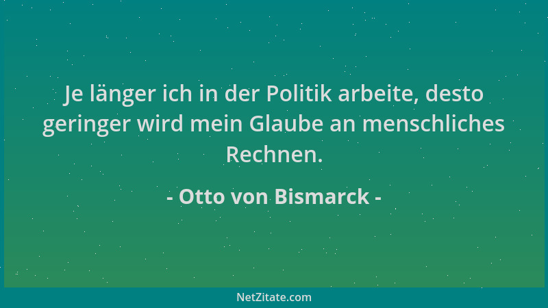 Otto von Bismarck - Je länger ich in der Politik arbeite, desto geringer wird mein Glaube an menschliches Rechnen....