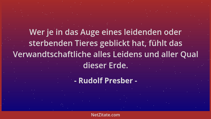 Rudolf Presber - Wer je in das Auge eines leidenden oder sterbenden Tieres geblickt hat, fühlt das Verwandtschaftliche alle...