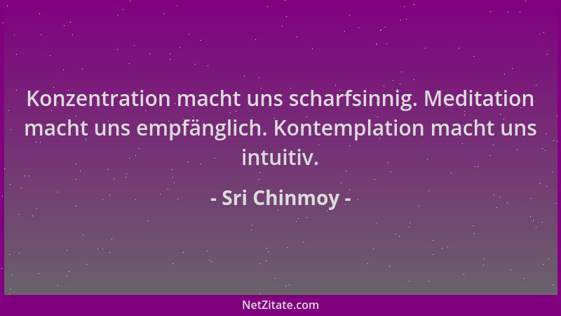 Sri Chinmoy - Konzentration macht uns scharfsinnig. Meditation macht uns empfänglich. Kontemplation macht uns intuitiv....