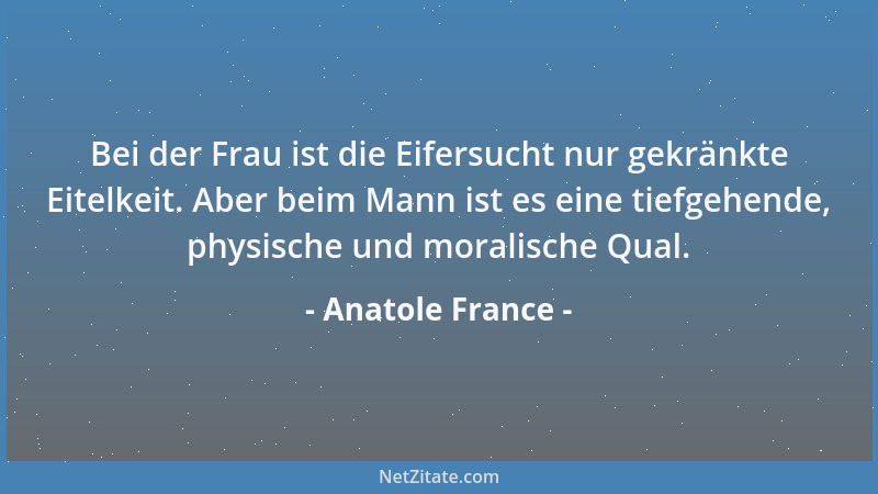Anatole France - Bei der Frau ist die Eifersucht nur gekränkte Eitelkeit. Aber beim Mann ist es eine tiefgehende, physische...