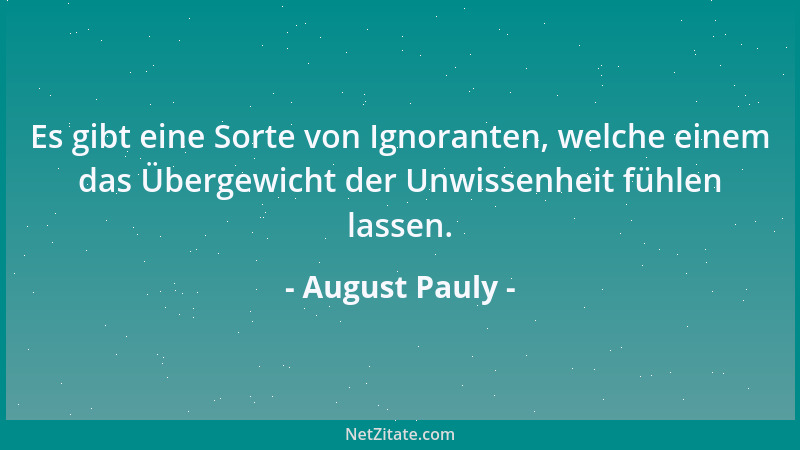 August Pauly - Es gibt eine Sorte von Ignoranten, welche einem das Übergewicht der Unwissenheit fühlen lassen....