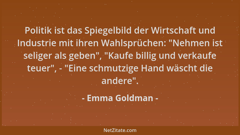 Emma Goldman - Politik ist das Spiegelbild der Wirtschaft und Industrie mit ihren Wahlsprüchen:  "Nehmen ist seliger als geb...