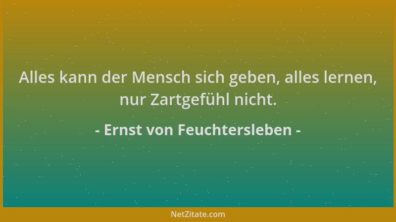 Ernst von Feuchtersleben - Alles kann der Mensch sich geben, alles lernen, nur Zartgefühl nicht....
