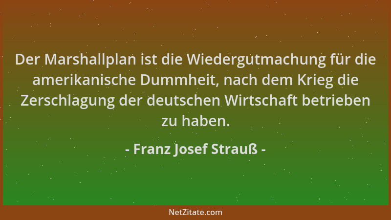 Franz Josef Strauß - Der Marshallplan ist die Wiedergutmachung für die amerikanische Dummheit, nach dem Krieg die Zerschlag...