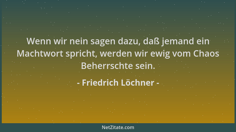 Friedrich Löchner - Wenn wir nein sagen dazu, daß jemand ein Machtwort spricht, werden wir ewig vom Chaos Beherrschte sein....