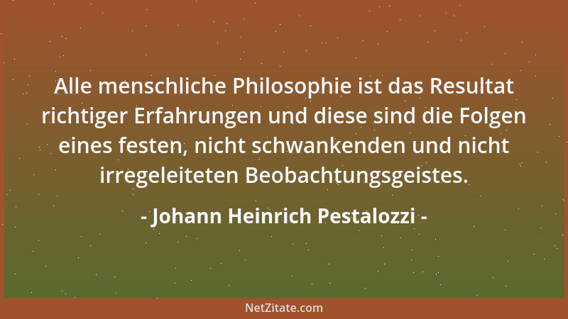 Johann Heinrich Pestalozzi - Alle menschliche Philosophie ist das Resultat richtiger Erfahrungen und diese sind die Folgen...