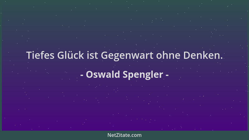 Oswald Spengler - Tiefes Glück ist Gegenwart ohne Denken....