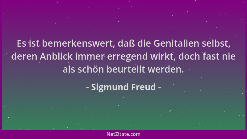 Sigmund Freud - Es ist bemerkenswert, daß die Genitalien selbst, deren Anblick immer erregend wirkt, doch fast nie als schö...