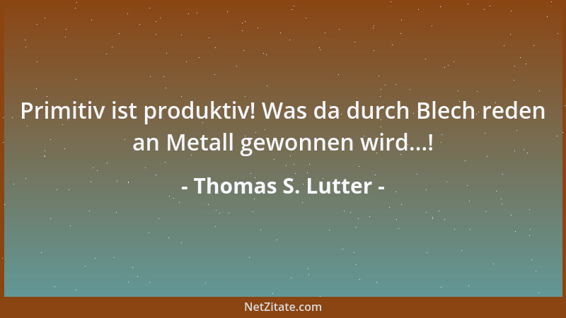 Thomas S. Lutter - Primitiv ist produktiv! Was da durch Blech reden an Metall gewonnen wird...!...