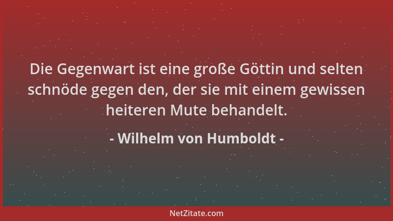 Wilhelm von Humboldt - Die Gegenwart ist eine große Göttin und selten schnöde gegen den, der sie mit einem gewissen heitere...