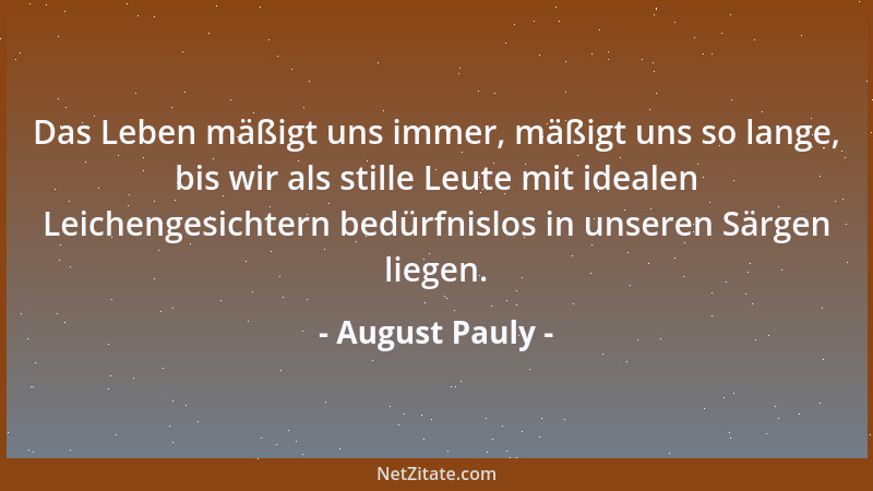 August Pauly - Das Leben mäßigt uns immer, mäßigt uns so lange, bis wir als stille Leute mit idealen Leichengesichtern bedü...