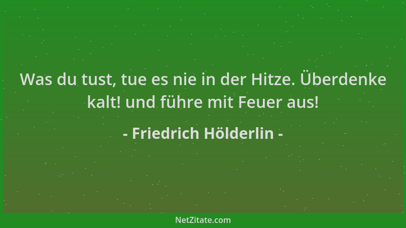 Friedrich Hölderlin - Was du tust, tue es nie in der Hitze. Überdenke kalt! und führe mit Feuer aus!...