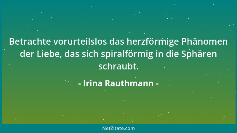 Irina Rauthmann - Betrachte vorurteilslos das herzförmige Phänomen der Liebe, das sich spiralförmig in die Sphären schraubt...