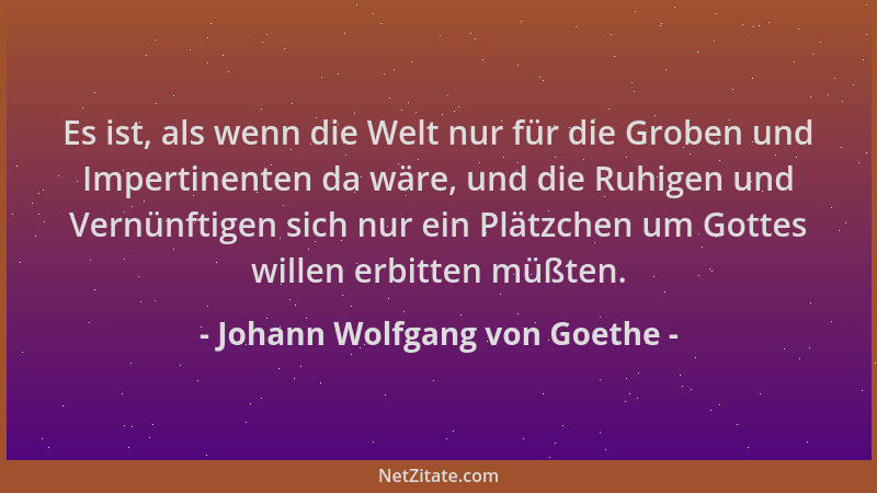 Johann Wolfgang von Goethe - Es ist, als wenn die Welt nur für die Groben und Impertinenten da wäre, und die Ruhigen und Ve...