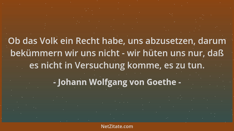 Johann Wolfgang von Goethe - Ob das Volk ein Recht habe, uns abzusetzen, darum bekümmern wir uns nicht - wir hüten uns nur,...