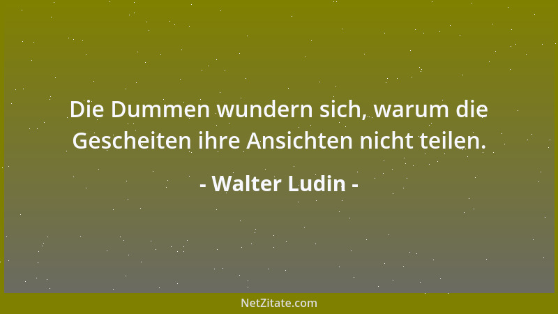 Walter Ludin - Die Dummen wundern sich, warum die Gescheiten ihre Ansichten nicht teilen....