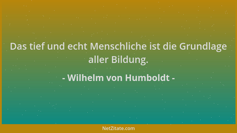 Wilhelm von Humboldt - Das tief und echt Menschliche ist die Grundlage aller Bildung....