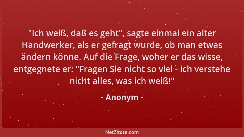 Anonym -  "Ich weiß, daß es geht ", sagte einmal ein alter Handwerker, als er gefragt wurde, ob man etwas ändern könne. Auf d...