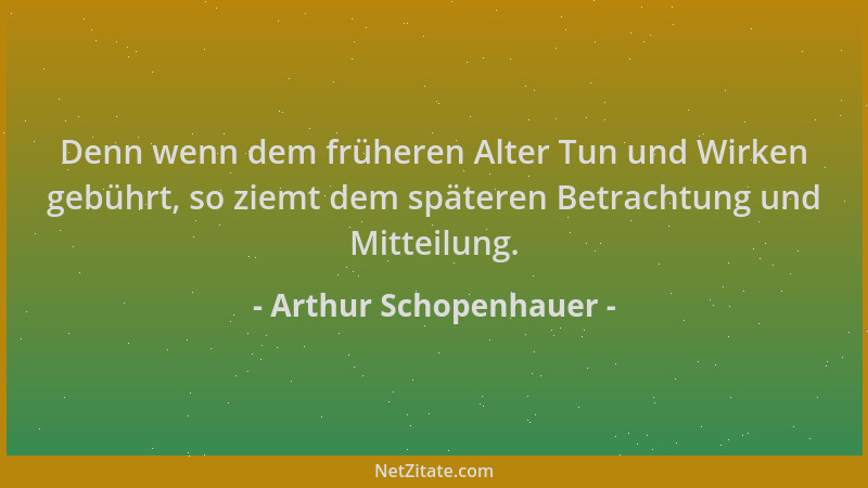 Arthur Schopenhauer - Denn wenn dem früheren Alter Tun und Wirken gebührt, so ziemt dem späteren Betrachtung und Mitteilung...