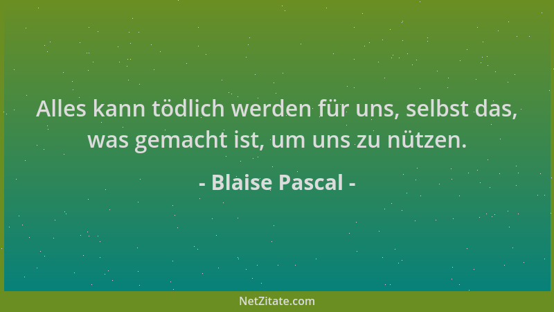Blaise Pascal - Alles kann tödlich werden für uns, selbst das, was gemacht ist, um uns zu nützen....