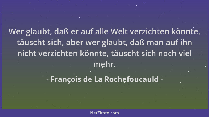 François de La Rochefoucauld - Wer glaubt, daß er auf alle Welt verzichten könnte, täuscht sich, aber wer glaubt, daß man a...