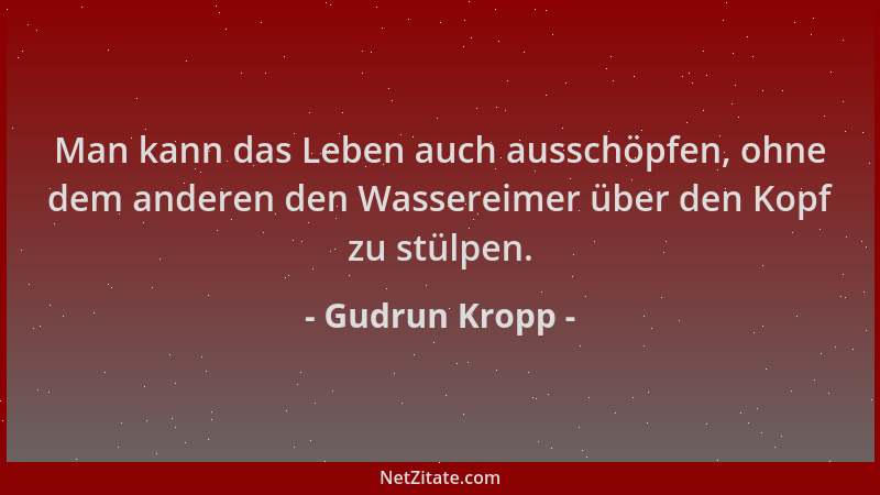 Gudrun Kropp - Man kann das Leben auch ausschöpfen, ohne dem anderen den Wassereimer über den Kopf zu stülpen....