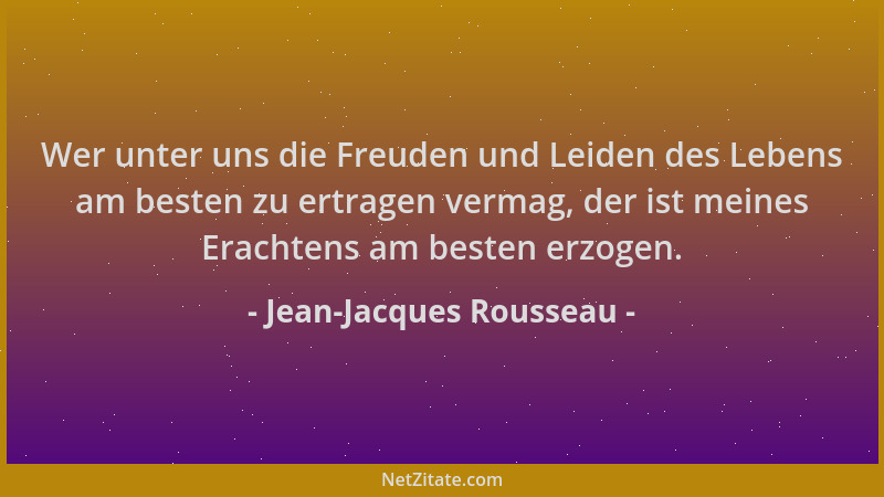 Jean-Jacques Rousseau - Wer unter uns die Freuden und Leiden des Lebens am besten zu ertragen vermag, der ist meines Eracht...