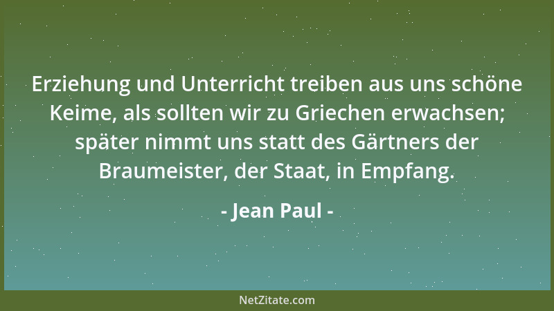 Jean Paul - Erziehung und Unterricht treiben aus uns schöne Keime, als sollten wir zu Griechen erwachsen; später nimmt uns...