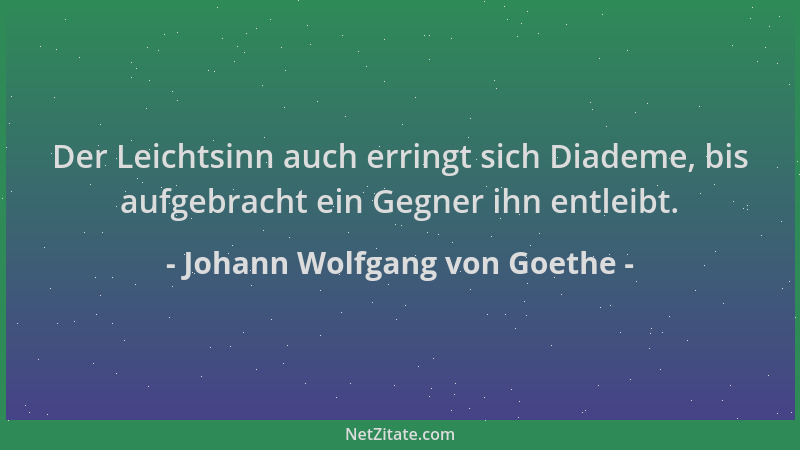 Johann Wolfgang von Goethe - Der Leichtsinn auch erringt sich Diademe, bis aufgebracht ein Gegner ihn entleibt....