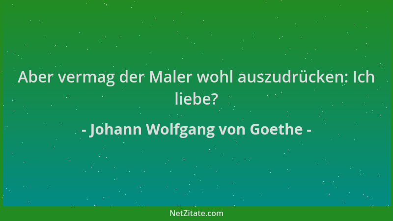 Johann Wolfgang von Goethe - Aber vermag der Maler wohl auszudrücken: Ich liebe?...