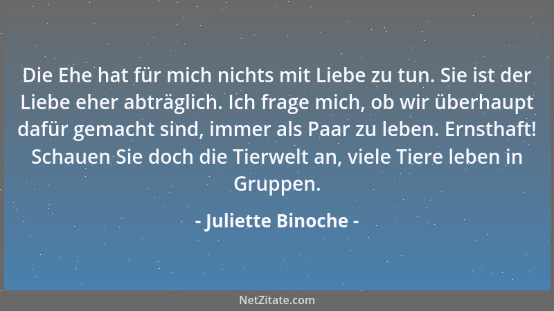Juliette Binoche - Die Ehe hat für mich nichts mit Liebe zu tun. Sie ist der Liebe eher abträglich. Ich frage mich, ob wir...