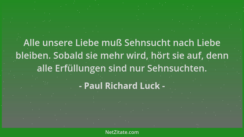 Paul Richard Luck - Alle unsere Liebe muß Sehnsucht nach Liebe bleiben. Sobald sie mehr wird, hört sie auf, denn alle Erfül...
