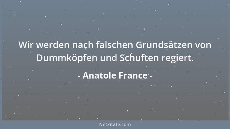 Anatole France - Wir werden nach falschen Grundsätzen von Dummköpfen und Schuften regiert....