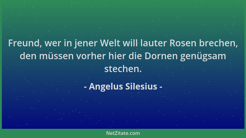 Angelus Silesius - Freund, wer in jener Welt will lauter Rosen brechen, den müssen vorher hier die Dornen genügsam stechen....