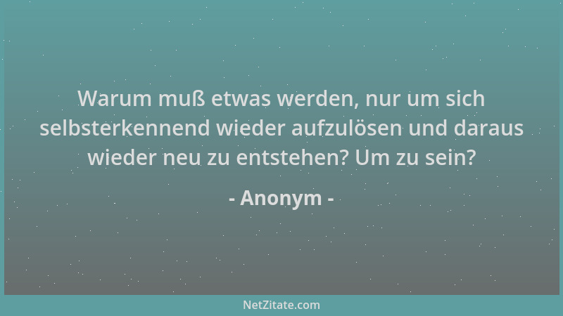 Anonym - Warum muß etwas werden, nur um sich selbsterkennend wieder aufzulösen und daraus wieder neu zu entstehen? Um zu se...