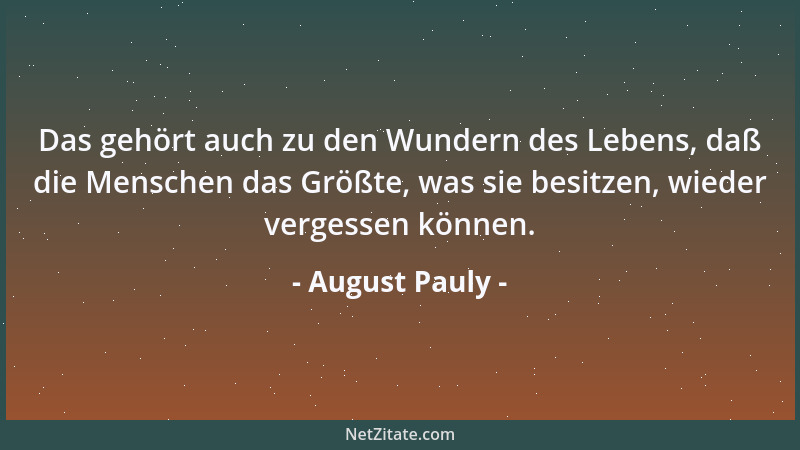 August Pauly - Das gehört auch zu den Wundern des Lebens, daß die Menschen das Größte, was sie besitzen, wieder vergessen k...