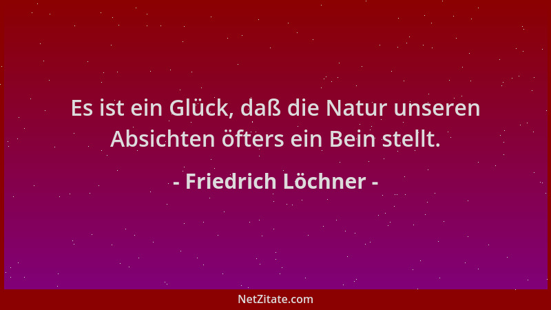 Friedrich Löchner - Es ist ein Glück, daß die Natur unseren Absichten öfters ein Bein stellt....