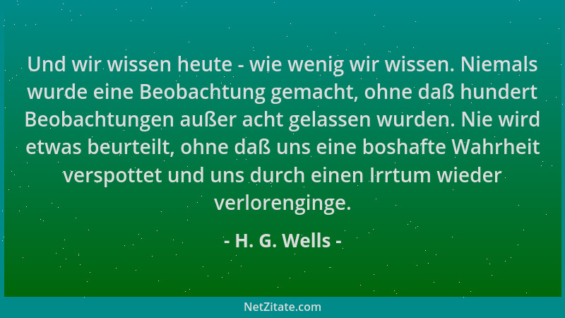 H. G. Wells - Und wir wissen heute - wie wenig wir wissen. Niemals wurde eine Beobachtung gemacht, ohne daß hundert Beobach...