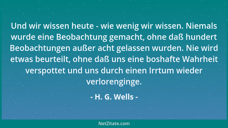 H. G. Wells - Und wir wissen heute - wie wenig wir wissen. Niemals wurde eine Beobachtung gemacht, ohne daß hundert Beobach...
