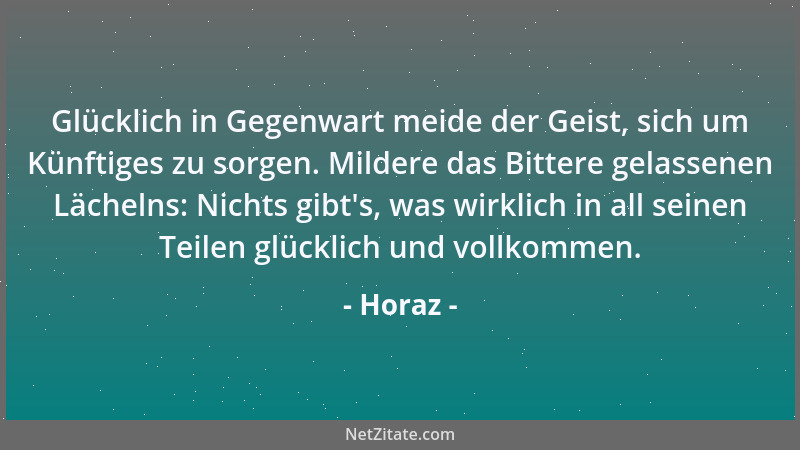 Horaz - Glücklich in Gegenwart meide der Geist, sich um Künftiges zu sorgen. Mildere das Bittere gelassenen Lächelns: Nicht...