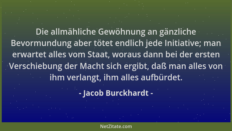 Jacob Burckhardt - Die allmähliche Gewöhnung an gänzliche Bevormundung aber tötet endlich jede Initiative; man erwartet all...