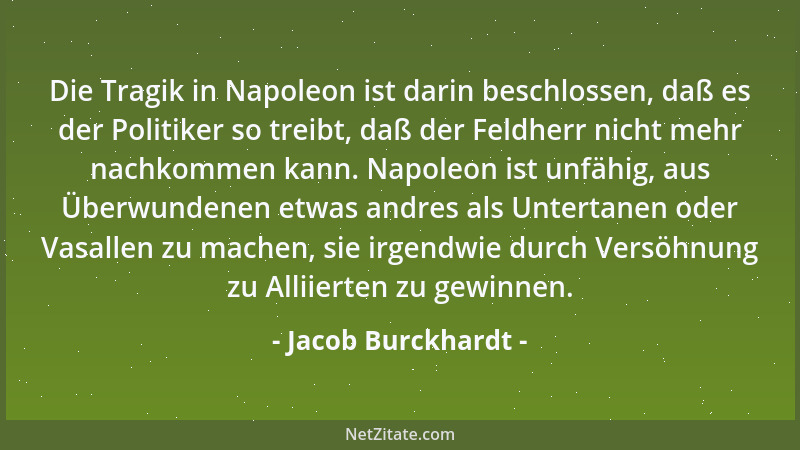 Jacob Burckhardt - Die Tragik in Napoleon ist darin beschlossen, daß es der Politiker so treibt, daß der Feldherr nicht meh...