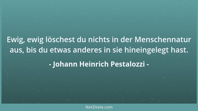 Johann Heinrich Pestalozzi - Ewig, ewig löschest du nichts in der Menschennatur aus, bis du etwas anderes in sie hineingele...