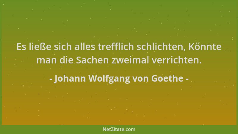 Johann Wolfgang von Goethe - Es ließe sich alles trefflich schlichten, Könnte man die Sachen zweimal verrichten....