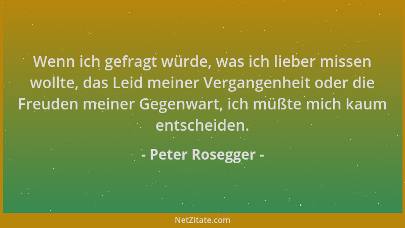 Peter Rosegger - Wenn ich gefragt würde, was ich lieber missen wollte, das Leid meiner Vergangenheit oder die Freuden meine...