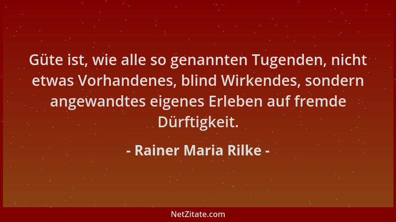 Rainer Maria Rilke - Güte ist, wie alle so genannten Tugenden, nicht etwas Vorhandenes, blind Wirkendes, sondern angewandte...