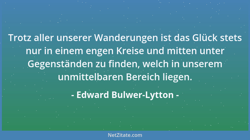 Edward Bulwer-Lytton - Trotz aller unserer Wanderungen ist das Glück stets nur in einem engen Kreise und mitten unter Gegen...